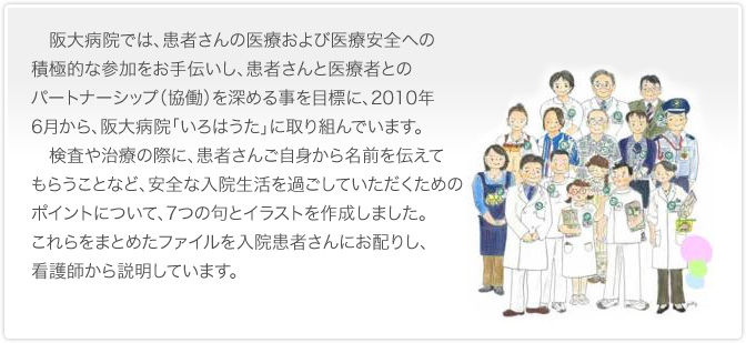 　阪大病院では、患者さんの医療および医療安全への積極的な参加をお手伝いし、患者さんと医療者とのパートナーシップ（協働）を深める事を目標に、2010年6月から、阪大病院「いろはうた」に取り組んでいます。
　検査や治療の際に、患者さんご自身から名前を伝えてもらうことなど、安全な入院生活を過ごしていただくためのポイントについて、7つの句とイラストを作成しました。これらをまとめたファイルを入院患者さんにお配りし、看護師から説明しています。