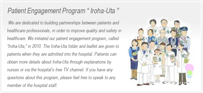  We are dedicated to building partnerships between patients and healthcare professionals, in order to improve quality and safety in healthcare. We initiated our patient engagement program, called “Iroha-Uta,” in 2010. The Iroha-Uta folder and leaflet are given to patients when they are admitted into the hospital. Patients can obtain more details about Iroha-Uta through explanations by nurses or via the hospital’s free TV channel. If you have any questions about this program, please feel free to speak to any member of the hospital staff.
