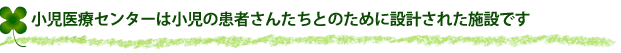 小児医療センターは小児の患者さんたちとのために設計された施設です。